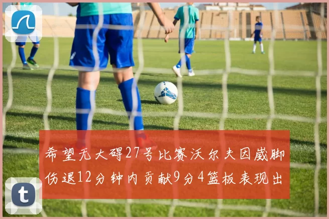 希望无大碍27号比赛沃尔夫因崴脚伤退12分钟内贡献9分4篮板表现出色