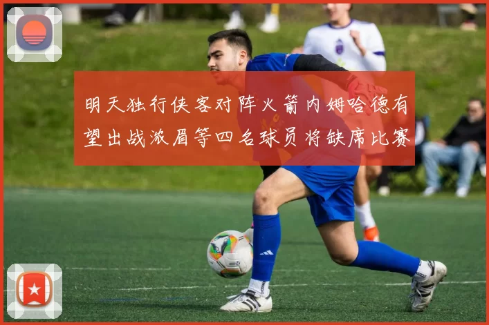 明天独行侠客对阵火箭内姆哈德有望出战浓眉等四名球员将缺席比赛