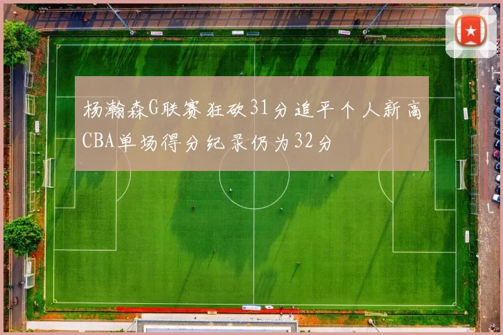 杨瀚森G联赛狂砍31分追平个人新高CBA单场得分纪录仍为32分