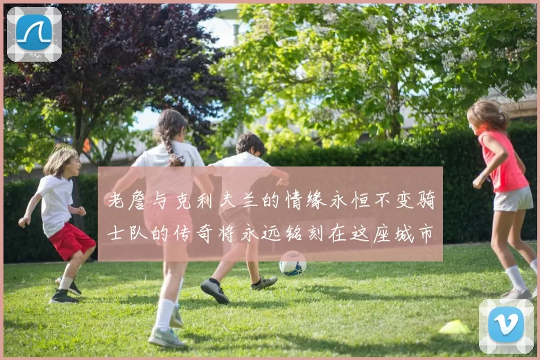 老詹与克利夫兰的情缘永恒不变骑士队的传奇将永远铭刻在这座城市