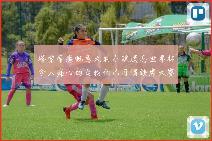 塔索蒂感慨意大利小孩遗忘世界杯令人痛心的是我们已习惯缺席大赛