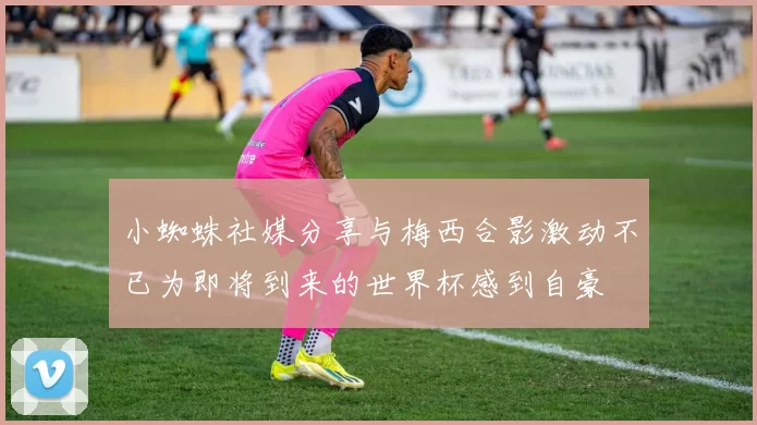 小蜘蛛社媒分享与梅西合影激动不已为即将到来的世界杯感到自豪